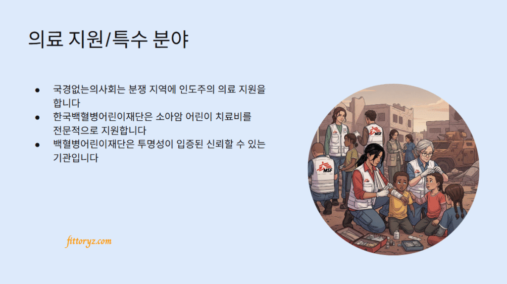 의료지원/특수분야 기부단체
-국경없는의사회는 분쟁 지역에 인도주의 의료 지원을 합니다
-한국백혈병어린이재단은 소아암 어린이 치료비를 전문적으로 지원합니다
-백혈병어린이재단은 투명성이 입증된 신뢰할 수 있는 기관입니다