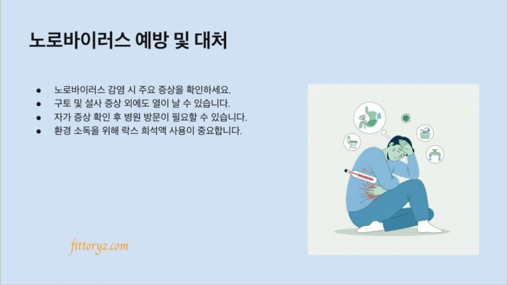 노로바이러스 예방 및 대처
노로바이러스 감염 시 주요 증상을 확인하세요.
구토 및 설사 증상 외에도 열이 날 수 있습니다.
자가 증상 확인 후 병원 방문이 필요할 수 있습니다.
환경 소독을 위해 락스 희석액 사용이 중요합니다.